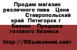Продам магазин различного пива › Цена ­ 237 000 - Ставропольский край, Пятигорск г. Бизнес » Продажа готового бизнеса   
